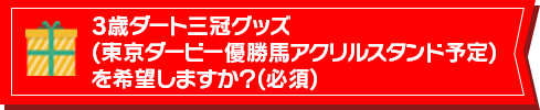 3歳ダート三冠グッズ(東京ダービー優勝馬アクリルスタンド予定)を希望しますか？(必須)