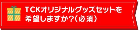 TCKオリジナルグッズセットを希望しますか？(必須)