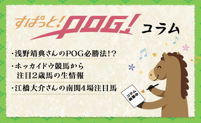 すぱっと！POG！コラム　・浅野靖典さんのPOG必勝法！？・ホッカイドウ競馬から注目2歳馬の生情報・江橋大介さんの南関4場注目馬！